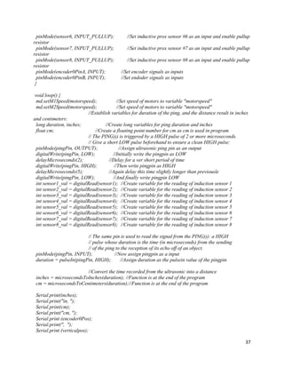 37
pinMode(sensor6, INPUT_PULLUP); //Set inductive prox sensor #6 as an input and enable pullup
resistor
pinMode(sensor7, INPUT_PULLUP); //Set inductive prox sensor #7 as an input and enable pullup
resistor
pinMode(sensor8, INPUT_PULLUP); //Set inductive prox sensor #8 as an input and enable pullup
resistor
pinMode(encoder0PinA, INPUT); //Set encoder signals as inputs
pinMode(encoder0PinB, INPUT); //Set endoder signals as inputs
}
void loop() {
md.setM1Speed(motorspeed); //Set speed of motors to variable "motorspeed"
md.setM2Speed(motorspeed); //Set speed of motors to variable "motorspeed"
//Establish variables for duration of the ping, and the distance result in inches
and centimeters:
long duration, inches; //Create long variables for ping duration and inches
float cm; //Create a floating point number for cm as cm is used in program
// The PING))) is triggered by a HIGH pulse of 2 or more microseconds.
// Give a short LOW pulse beforehand to ensure a clean HIGH pulse:
pinMode(pingPin, OUTPUT); //Assign ultrasonic ping pin as an output
digitalWrite(pingPin, LOW); //Initially write the pingpin as LOW
delayMicroseconds(2); //Delay for a ver short period of time
digitalWrite(pingPin, HIGH); //Then write pingpin as HIGH
delayMicroseconds(5); //Again delay this time slightly longer than previousle
digitalWrite(pingPin, LOW); //And finally write pingpin LOW
int sensor1_val = digitalRead(sensor1); //Create variable for the reading of induction sensor 1
int sensor2_val = digitalRead(sensor2); //Create variable for the reading of induction sensor 2
int sensor3_val = digitalRead(sensor3); //Create variable for the reading of induction sensor 3
int sensor4_val = digitalRead(sensor4); //Create variable for the reading of induction sensor 4
int sensor5_val = digitalRead(sensor5); //Create variable for the reading of induction sensor 5
int sensor6_val = digitalRead(sensor6); //Create variable for the reading of induction sensor 6
int sensor7_val = digitalRead(sensor7); //Create variable for the reading of induction sensor 7
int sensor8_val = digitalRead(sensor8); //Create variable for the reading of induction sensor 8
// The same pin is used to read the signal from the PING))): a HIGH
// pulse whose duration is the time (in microseconds) from the sending
// of the ping to the reception of its echo off of an object.
pinMode(pingPin, INPUT); //Now assign pingpin as a input
duration = pulseIn(pingPin, HIGH); //Assign duration as the pulsein value of the pingpin
//Convert the time recorded from the ultrasonic into a distance
inches = microsecondsToInches(duration); //Function is at the end of the program
cm = microsecondsToCentimeters(duration);//Function is at the end of the program
Serial.print(inches);
Serial.print("in, ");
Serial.print(cm);
Serial.print("cm, ");
Serial.print (encoder0Pos);
Serial.print(", ");
Serial.print (verticalpos);
 
