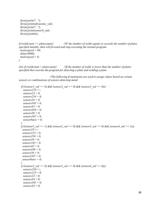 38
Serial.print(", ");
Serial.print(ultrasonic_val);
Serial.print(", ");
Serial.print(sensor8_val);
Serial.println();
if (weldcount >= platecount){ //IF the number of welds equals or exceeds the number of plates
specified initially, then roll forward and stop executing the normal program
motorspeed = 80;
delay(4000);
motorspeed = 0;
}
else if (weldcount < platecount){ //If the number of welds is lower than the number of plates
specified then execute the program for detecting a plate and welding a plate
//The following if statements are used to assign values based on certain
sensors or combinations of sensors detecting metal
if ((sensor1_val == 0) && (sensor2_val == 0) && (sensor3_val == 0)){
sensors123++;
sensors23 = 0;
sensors234 = 0;
sensors34 = 0;
sensors345 = 0;
sensors45 = 0;
sensors456 = 0;
sensors56 = 0;
sensors567 = 0;
sensor8new = 0;
}
if ((sensor1_val == 1) && (sensor2_val == 0) && (sensor3_val == 0) && (sensor4_val == 1)){
sensors23++;
sensors123 = 0;
sensors234 = 0;
sensors34 = 0;
sensors345 = 0;
sensors45 = 0;
sensors456 = 0;
sensors56 = 0;
sensors567 = 0;
sensor8new = 0;
}
if ((sensor2_val == 0) && (sensor3_val == 0) && (sensor4_val == 0)){
sensors234++;
sensors123 = 0;
sensors23 = 0;
sensors34 = 0;
sensors345 = 0;
sensors45 = 0;
 