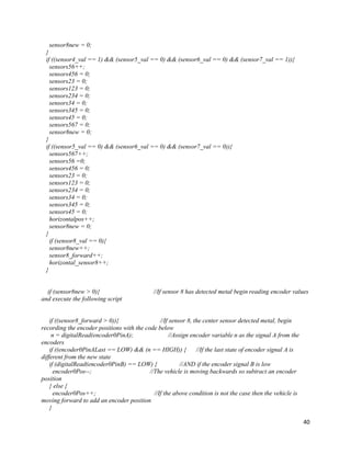 40
sensor8new = 0;
}
if ((sensor4_val == 1) && (sensor5_val == 0) && (sensor6_val == 0) && (sensor7_val == 1)){
sensors56++;
sensors456 = 0;
sensors23 = 0;
sensors123 = 0;
sensors234 = 0;
sensors34 = 0;
sensors345 = 0;
sensors45 = 0;
sensors567 = 0;
sensor8new = 0;
}
if ((sensor5_val == 0) && (sensor6_val == 0) && (sensor7_val == 0)){
sensors567++;
sensors56 =0;
sensors456 = 0;
sensors23 = 0;
sensors123 = 0;
sensors234 = 0;
sensors34 = 0;
sensors345 = 0;
sensors45 = 0;
horizontalpos++;
sensor8new = 0;
}
if (sensor8_val == 0){
sensor8new++;
sensor8_forward++;
horizontal_sensor8++;
}
if (sensor8new > 0){ //If sensor 8 has detected metal begin reading encoder values
and execute the following script
if ((sensor8_forward > 0)){ //If sensor 8, the center sensor detected metal, begin
recording the encoder positions with the code below
n = digitalRead(encoder0PinA); //Assign encoder variable n as the signal A from the
encoders
if ((encoder0PinALast == LOW) && (n == HIGH)) { //If the last state of encoder signal A is
different from the new state
if (digitalRead(encoder0PinB) == LOW) { //AND if the encoder signal B is low
encoder0Pos--; //The vehicle is moving backwards so subtract an encoder
position
} else {
encoder0Pos++; //If the above condition is not the case then the vehicle is
moving forward to add an encoder position
}
 