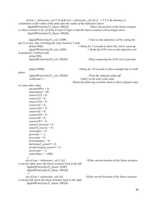 42
if ((cm < (ultrasonic_val-5.5)) && (cm > (ultrasonic_val-5)) ){ // 5.5 is the distance in
centimeters of the radius of the plate plus the radius of the induction sensor
digitalWrite(relay32_linear, HIGH); //Since the position of the linear actuator
is where it needs to be, set both 32 and 33 high so that the linear actuator will no longer move
digitalWrite(relay33_linear, HIGH);
digitalWrite(relay51_coil, LOW); // Turn on the induction coil by setting the
pin 51 to low, thus switching the relay board to 5 volts
delay(1000); // Delay for 1 seconds to allow the coil to warm up
digitalWrite(relay50_coil, LOW); // Strike the PAN wire on the induction coil
to groud for 3 milliseconds
delay(300);
digitalWrite(relay50_coil, HIGH); //Stop connecting hte PAN wire to ground
delay(10000); //Delay for 10 seconds to allow enough time to weld
plates
digitalWrite(relay51_coil, HIGH); //Turn the induction plate off
weldcount++; //Add 1 to the total weld count
//Reset the following variables back to their original value
or some other value
encoder0Pos = 0;
motorspeed = 80;
sensors123 = 0;
sensors23 = 0;
sensors234 = 0;
sensors34 = 0;
sensors345 = 0;
sensors45 = 0;
sensors456 = 0;
sensors56 = 0;
sensors567 = 0;
sensor8_forward = 0;
sensor8_reverse = 0;
verticalpos = 0;
poscount = -1;
newcount = 0;
horizontalpos = 0;
horizontal_sensor8 = 0;
newhorizontal_sensor8 = 0;
pos2count = -1;
sensor8new = -1000;
}
else if (cm > (ultrasonic_val-5.5)){ //If the current location of the linear actuator
is too far right, move the linear actuator back to the left
digitalWrite(relay32_linear, LOW);
digitalWrite(relay33_linear, HIGH);
}
else if (cm < (ultrasonic_val-5)){ //If the current location of the linear actuator
is too far left, move the linear actuator back to the right
digitalWrite(relay32_linear, HIGH);
 