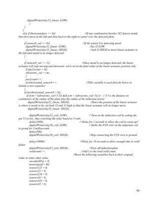 43
digitalWrite(relay33_linear, LOW);
}
}
}
else if (horizontalpos == 0){ //If any combination besides 567 detects metal,
then first move to the left and then back to the right to center over the detected plate
if (sensor8_val == 0){ //If the sensor 8 is detecting metal
digitalWrite(relay32_linear, LOW); //Set 32 LOW
digitalWrite(relay33_linear, HIGH); //And 33 HIGH to move linear actuator to
the left until metal is no longer detected
}
if (sensor8_val == 1){ //Once metal is no longer detected, the linear
actuator will stop moving and ultrasonic val is set to the final value of the linear actuator position only
if (pos2count < 0){
ultrasonic_val = cm;
}
pos2count++;
newhorizontal_sensor8++; //THis variable is used directly below to
initiate a new sequence
}
if (newhorizontal_sensor8 > 0){
if ((cm < (ultrasonic_val+5.5)) && (cm > (ultrasonic_val+5)) ){ // 5.5 is the distance in
centimeters of the radius of the plate plus the radius of the induction sensor
digitalWrite(relay32_linear, HIGH); //Since the position of the linear actuator
is where it needs to be, set both 32 and 33 high so that the linear actuator will no longer move
digitalWrite(relay33_linear, HIGH);
digitalWrite(relay51_coil, LOW); // Turn on the induction coil by setting the
pin 51 to low, thus switching the relay board to 5 volts
delay(1000); // Delay for 1 seconds to allow the coil to warm up?
digitalWrite(relay50_coil, LOW); // Strike the PAN wire on the induction coil
to groud for 3 milliseconds
delay(300);
digitalWrite(relay50_coil, HIGH); //Stop connecting hte PAN wire to ground
delay(10000); //Delay for 10 seconds to allow enough time to weld
plates
digitalWrite(relay51_coil, HIGH); //Turn off induction plate
weldcount++; //Add 1 to the total weld count
//Reset the following variables back to their original
value or some other value
encoder0Pos = 0;
motorspeed = 80;
sensors123 = 0;
sensors23 = 0;
sensors234 = 0;
sensors34 = 0;
sensors345 = 0;
sensors45 = 0;
 