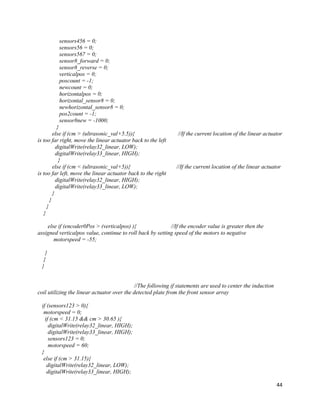 44
sensors456 = 0;
sensors56 = 0;
sensors567 = 0;
sensor8_forward = 0;
sensor8_reverse = 0;
verticalpos = 0;
poscount = -1;
newcount = 0;
horizontalpos = 0;
horizontal_sensor8 = 0;
newhorizontal_sensor8 = 0;
pos2count = -1;
sensor8new = -1000;
}
else if (cm > (ultrasonic_val+5.5)){ //If the current location of the linear actuator
is too far right, move the linear actuator back to the left
digitalWrite(relay32_linear, LOW);
digitalWrite(relay33_linear, HIGH);
}
else if (cm < (ultrasonic_val+5)){ //If the current location of the linear actuator
is too far left, move the linear actuator back to the right
digitalWrite(relay32_linear, HIGH);
digitalWrite(relay33_linear, LOW);
}
}
}
}
else if (encoder0Pos > (verticalpos) ){ //If the encoder value is greater then the
assigned verticalpos value, continue to roll back by setting speed of the motors to negative
motorspeed = -55;
}
}
}
//The following if statements are used to center the induction
coil utilizing the linear actuator over the detected plate from the front sensor array
if (sensors123 > 0){
motorspeed = 0;
if (cm < 31.15 && cm > 30.65 ){
digitalWrite(relay32_linear, HIGH);
digitalWrite(relay33_linear, HIGH);
sensors123 = 0;
motorspeed = 60;
}
else if (cm > 31.15){
digitalWrite(relay32_linear, LOW);
digitalWrite(relay33_linear, HIGH);
 