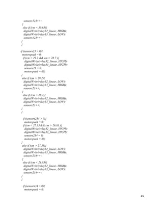 45
sensors123++;
}
else if (cm < 30.65){
digitalWrite(relay32_linear, HIGH);
digitalWrite(relay33_linear, LOW);
sensors123++;
}
}
if (sensors23 > 0){
motorspeed = 0;
if (cm < 29.2 && cm > 28.7 ){
digitalWrite(relay32_linear, HIGH);
digitalWrite(relay33_linear, HIGH);
sensors23 = 0;
motorspeed = 60;
}
else if (cm > 29.2){
digitalWrite(relay32_linear, LOW);
digitalWrite(relay33_linear, HIGH);
sensors23++;
}
else if (cm < 28.7){
digitalWrite(relay32_linear, HIGH);
digitalWrite(relay33_linear, LOW);
sensors23++;
}
}
if (sensors234 > 0){
motorspeed = 0;
if (cm < 27.33 && cm > 26.83 ){
digitalWrite(relay32_linear, HIGH);
digitalWrite(relay33_linear, HIGH);
sensors234 = 0;
motorspeed = 60;
}
else if (cm > 27.33){
digitalWrite(relay32_linear, LOW);
digitalWrite(relay33_linear, HIGH);
sensors234++;
}
else if (cm < 26.83){
digitalWrite(relay32_linear, HIGH);
digitalWrite(relay33_linear, LOW);
sensors234++;
}
}
if (sensors34 > 0){
motorspeed = 0;
 