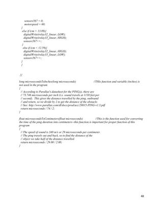 48
sensors567 = 0;
motorspeed = 60;
}
else if (cm > 13.09){
digitalWrite(relay32_linear, LOW);
digitalWrite(relay33_linear, HIGH);
sensors567++;
}
else if (cm < 12.59){
digitalWrite(relay32_linear, HIGH);
digitalWrite(relay33_linear, LOW);
sensors567++;
}
}
}}
long microsecondsToInches(long microseconds) //THis function and variable (inches) is
not used in the program
{
// According to Parallax's datasheet for the PING))), there are
// 73.746 microseconds per inch (i.e. sound travels at 1130 feet per
// second). This gives the distance travelled by the ping, outbound
// and return, so we divide by 2 to get the distance of the obstacle.
// See: http://www.parallax.com/dl/docs/prod/acc/28015-PING-v1.3.pdf
return microseconds / 74 / 2;
}
float microsecondsToCentimeters(float microseconds) //This is the function used for converting
the time of the ping duration into centimeters--this function is important for proper function of this
program
{
// The speed of sound is 340 m/s or 29 microseconds per centimeter.
// The ping travels out and back, so to find the distance of the
// object we take half of the distance travelled.
return microseconds / 29.00 / 2.00;
}
 