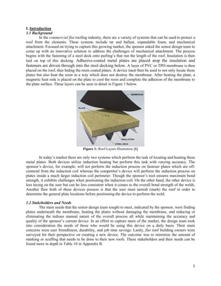 1
I. Introduction
1.1 Background
In the commercial flat roofing industry, there are a variety of systems that can be used to protect a
roof from the elements. These systems include tar and ballast, expandable foam, and mechanical
attachment. Focused on trying to capture this growing market, the sponsor asked the senior design team to
come up with an innovative solution to address the challenges of mechanical attachment. The process
begins with the fastening of a steel deck onto purling’s that run the length of the roof. Insulation is then
laid on top of this decking. Adhesive-coated metal plates are placed atop the insulation and
fasteners are driven through into the steel decking below. A layer of PVC or TPO membrane is then
placed on the roof, thus hiding the resin coated plates. A device must then be used to not only locate these
plates but also heat the resin in a way which does not destroy the membrane. After heating the plate, a
magnetic heat sink is placed on the plate to cool the resin and complete the adhesion of the membrane to
the plate surface. These layers can be seen in detail in Figure 1 below.
Figure 1: Roof Layers Illustration [1]
In today’s market there are only two systems which perform the task of locating and heating these
metal plates. Both devices utilize induction heating but perform this task with varying accuracy. The
sponsor’s device, for example, will not perform the induction process on fastener plates which are off-
centered from the induction coil whereas the competitor’s device will perform the induction process on
plates inside a much larger induction coil perimeter. Though the sponsor’s tool ensures maximum bond
strength, it exhibits challenges when positioning the induction coil. On the other hand, the other device is
less taxing on the user but can be less consistent when it comes to the overall bond strength of the welds.
Another flaw both of these devices possess is that the user must tarnish (mark) the roof in order to
determine the general plate locations before positioning the device to perform the weld.
1.2 Stakeholders and Needs
The main needs that the senior design team sought to meet, indicated by the sponsor, were finding
plates underneath the membrane, heating the plates without damaging the membrane, and reducing or
eliminating the tedious manual nature of the overall process all while maintaining the accuracy and
quality of the sponsor’s current device. In an effort to capture more of the market, the design team took
into consideration the needs of those who would be using this device on a daily basis. Their main
concerns were user friendliness, durability, and job time savings. Lastly, flat roof building owners were
surveyed for their perspective on creating a new device. The outcome was to minimize the amount of
marking or scuffing that needs to be done to their new roofs. These stakeholders and their needs can be
found more in depth in Table 10 in Appendix B.
 