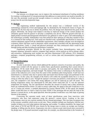 2
1.3 Mission Statement
Our mission, as a design team, was to improve the mechanical attachment of roofing membrane
by creating a working proof of concept prototype that addresses as many priority one needs as possible. In
the end, this prototype would provide enough evidence to convince the sponsor to further pursue the
project into the next developmental stage.
II. Methods
The engineering method implemented for this project was a condensed version of the
methodology outlined by Ulrich and Eppinger [2]. As illustrated by the framework shown in Figure 30
Appendix B, the first step was to define the problem. Next, the design team determined the goals of the
project. Minimally, the design team hoped to develop an improved design of the current product but
ultimately agreed with the sponsor to develop a completely new device. With the ground work laid, in-
depth product research and background information was gathered in order to gain a full understanding of
the technologies available. Stakeholders were then polled for their opinions on what they needed to have
in a commercial flat roofing tool. Each need was matched with a quantifiable specification to ensure the
solution adequately agreed with the stakeholder requirements. Once multiple concepts were developed an
evaluation matrix had been used to determine which concept best coincided with the determined needs
and specifications. Lastly, a virtual and physical prototype was then constructed which would be put
through testing and data recording for performance evaluation.
Engineering principles utilized for this project included; basic thermodynamics, static and
dynamic equations, geometric analysis, computer logic analysis, circuit analysis as well as design, ethics,
and economics. Engineering tools include two and three dimensional CAD software, FEA simulation
packages, computer programming software, as well as various data and documentation organization
software.
III. Design Description
3.1 Specifications
In order to provide a device which addressed the sponsors concerns of accuracy and quality, the
design team worked with the sponsor to outline basic specifications paralleling their current device’s
capabilities. Of the needs which relate to accuracy and quality, the most important are distance from
center, heating temperature, and load strength. The distance from center is refereeing to the distance the
center of the induction coil is away from the center of the membrane plate being heated. A half inch was
determined as a nominal value due to sponsor data and results from thermal image tests performed in the
winter term. At this value, the strength of the bond is still within the acceptable limits but it is not as
strong as when the offset is zero. Though the sponsor’s tool does not perform a weld unless this value is
zero, the competitor’s tool claims that strong adhesion can still be achieved an inch off center. The
heating temperature metric was determined by SFS data which stated that 225 °C was the optimum
temperature for heating. The last specification describes the amount of tensile load a plate membrane
bond can withstand before failure. In order to ensure viable data, the speed of the pull would have to be
set to 2 inches per minute, a standard determined by Factory Mutual (FM). At this speed, the bonded
plates would then have to reach a load of at least 583lbf. If the prototype did not meet the load of the
sponsor’s current device, at the speed specified, then this product would have very little hope of gaining
traction in the industry.
Concerning the customer needs, most of these specifications came from interviews with
contractors who have had experience using the sponsor’s current device. Looking at the time
specifications, most are not concrete numbers but are instead percentages. This was done on purpose due
to the extreme variability which exists on job sites. These variables include user familiarity with the tool,
number of plates on a roof, plate patterns and spacing, and weather. To address durability, the impact and
load values of 50 lbf and 200 lbf were chosen by the design team to mimic an average user kicking,
standing, or falling onto the device. Ergonomics was also a concern as per interviewed users conveyed to
the design team. A 50 pound maximum weight limit, for example, was determined due to the limitation of
 