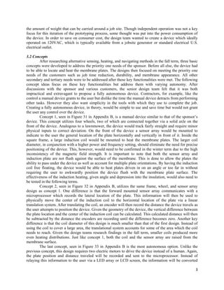 3
the amount of weight that can be carried around a job site. Though independent operation was not a key
focus for this iteration of the prototyping process, some thought was put into the power consumption of
the device. In order to save on consumer cost, the design team wanted to create a device which ideally
operated on 120VAC, which is typically available from a jobsite generator or standard electrical U.S.
electrical outlet.
3.2 Concepts
After researching alternative sensing, heating, and navigating methods in the fall term, three basic
concepts were developed to address the priority one needs of the sponsor. Before all else, the device had
to be able to locate and heat the membrane plates. The designs then focused on meeting the priority one
needs of the customers such as job time reduction, durability, and membrane appearance. All other
secondary and tertiary needs were to be addressed after these key functionalities were met. The following
concept ideas focus on these key functionalities but address them with varying autonomy. After
discussions with the sponsor and various customers, the senior design team felt that it was both
impractical and extravagant to propose a fully autonomous device. Contractors, for example, like the
control a manual device grants to the user but dislike the time the manual device detracts from performing
other tasks. However they also want simplicity in the tools with which they use to complete the job.
Creating a fully autonomous device, in theory, would be simple to use and save time but would not grant
the user any control over the device.
Concept 1, seen in Figure 31 in Appendix B, is a manual device similar to that of the sponsor’s
device. This concept utilizes four wheels, two of which are connected together via a solid axle on the
front of the device. Analogous to a lawnmower, the device would track fairly straight and require minor
physical inputs to correct deviation. On the front of the device a sensor array would be mounted to
indicate to the user the general location of the plate horizontally and vertically in front of it. Inside the
square frame, a large induction coil would be mounted to heat the membrane plates. The larger coil
diameter, in conjunction with a higher power and frequency setting, should eliminate the need for precise
positioning of the device. This, however, would need to be confirmed in the winter term due to the high
inconsistency of the magnetic field strength. It is important to note that both the sensor array and
induction plate are not flush against the surface of the membrane. This is done to allow the plates the
ability to pass under the device as well as account for multiple plate orientations. By having the induction
coil free floating, the device would be able to heat plates driven in on an angle or too far in without
requiring the user to awkwardly position the device flush with the membrane plate surface. The
effectiveness of the induction heating, given angle and depression into the insulation, would also need to
be tested in the following terms.
Concept 2, seen in Figure 32 in Appendix B, utilizes the same frame, wheel, and sensor array
design as concept 1. One difference is that the forward mounted sensor array communicates with a
microprocessor which records the lateral location of the plate. This information will then be used to
physically move the center of the induction coil to the horizontal location of the plate via a linear
translation system. After translating the coil, an encoder will then record the distance the device travels as
the user attempts to position the device. Given the geometry of the device, the vertical difference between
the plate location and the center of the induction coil can be calculated. This calculated distance will then
be subtracted by the distance the encoders are recording until the difference becomes zero. Another key
difference is that the coil diameter of this design is much smaller than that of the first design. Instead of
using the coil to cover a large area, the translational system accounts for some of the area which the coil
needs to reach. Given the design teams research findings in the fall term, smaller coils produced more
even heating distributions. Just like concept 1, both the coil and the sensor array are raised from the
membrane surface.
The last concept, seen in Figure 33 in Appendix B is the most autonomous option. Unlike the
previous concept, this design requires two electric motors to drive the device instead of a human. Again,
the plate position and distance traveled will be recorded and sent to the microprocessor. Instead of
relaying this information to the user via a LED array or LCD screen, the information will be converted
 