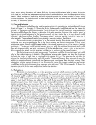 4
into a power setting the motors will output. Utilizing the same solid front axle helps to ensure the device
will track in a straight line but proper consideration will need to be taken when deciding upon the drive
motors. These motors will have to be powerful enough to provide the moment needed to correct small
course deviations. The induction coil is even smaller than in the previous design given the increased
accuracy of the control system.
3.3 Concept Evaluation
The first concept had been the least favorable option with respect to the needs and specifications
listed in Figure 31 in Appendix A. Though the device fundamentally would find and heat the plates, the
accuracy of the device would be questionable. Due to its larger size it would require not only more power
but also would be harder for the user to determine if the plate was near the center. One positive aspect is
that the device would ultimately be the fastest in overall job time. Again, due to its size, the coil would
ultimately take longer to heat the plate. This device not only gives the user the control they want but it
also is simple. This simplicity leads to better durability, strength, and user friendliness.
The second concept was determined to be the nominal favorite. This device would be capable of
achieving more accurate positioning due to the linear actuator and distance monitoring. With a better
positioning system the coil would be made smaller, which would save energy as well as improves heating
consistency. This device would become heavier, however, with the additional components and would
have a few more sensitive and weak components. With the added accuracy comes a price in time savings.
Given enough of a sample size, the accuracy would prove its worth versus the manual concept.
The last concept was the most autonomous. This device would be the most accurate but would
also be the weakest in terms of durability. The additional sensors make it easier and faster for the device
to locate the center of each plate as compared to the manual devices. The accuracy also provides the
sponsor the satisfaction of consistent replicable results. This device however does not grant the user the
ability to maintain physical control and may become more complicated than the other options. After
discussions with the sponsor, however, it was determined to pursue this concept. Added time and energy
would have to be put in to ensure these concerns were addressed. Table 13 in Appendix B shows the
decision matrix the design team used to help finalize the decision.
3.4 Embodiment
The initial prototyping began as an idea generating session in which each team member discussed
possible designs and features of the proposed device. The materials and components to be used would be
of standard, readily available, sizes and off frame in which each other component could be easily
attached. A CAD model was constructed utilizing Creo Parametric software, that of which each feature
could be individually designed and added to the overall design assembly later. Once the general CAD
model was developed, a finite element model was constructed to simulate the various loading conditions
that the prototype frame may encounter. The results of these simulations are outlined in the frame section
of the Detail Design. The team then moved on to physical prototyping of other components. First
prototyping` began with the induction coil system. This consisted of dismantling an induction cooking
device and obtaining full control of the heating capabilities through use of an existing circuit board. The
control board was examined, each circuit function was experimentally determined to allow operation via a
microcontroller later, and an induction coil enclosure was constructed out of insulated PPO plastic. Once
functioning with the microcontroller, the induction coil consistency and temperature capabilities were
tested through use of thermal imaging equipment. An example of the uniform heating results of the tests
and apparatus can be observed in Figures 34 and 35 in Appendix B.
Next, the team measured, cut, and welded members of the aluminum frame, and pre-drilled holes
so components, such as the motors, linear actuator, and sensors could be mounted to the frame. An
adjustable PVC tubular arm was constructed to attach the induction coil to the linear actuator, and
aluminum brackets were made for the rear roller. Miscellaneous machine shop and fabrication equipment,
such as a band saw, drill press, manual mill, and many hand tools, were also utilized in the physical
prototyping. The last physical prototyping was the electronics and control system. Initially, the team used
 