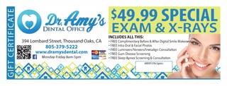 '4,
$49.99 SPECIAL
EXAM & X-RAYS
394 Lombard Street, Thousand Oaks, CA
. : www.dramysdental.com
II
805-379-5222
[!I  11 Monday-Friday 8am-Spm
INCLUDES ALLTHIS:
? FREE Complimentary Before & After Digital Smile Makeove._..?.,.,.
? FREE Intra Oral & Facial Photos
? FREE LumineersNeneers/lnvisalign Consultation
? FREE Gum Disease Screening
? FREE Sleep Apnea Screening & Consultation
HURRY!OfferExpires:
NOT
VALID
 