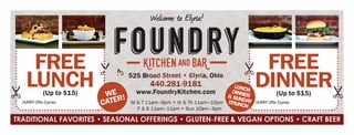I '
'I;, .
' -
wduJmt ft; etyrl.4.!
FOUNDRYFREE ?/ - IQTCHEN AND BAil- ? FREE
LUNCH
.
?? 525
Br?:t?:?_;:if
a
, Ohio
.tDINNERX: (Up to $15) www.FoundryKitchen.com . ? . (Up to $15) ?
: HURRY/OfferExpires: M & T 11am-9pm ? W & Th 11am-10pm : ?
1
' HURRY/OfferExpires: :
?????????????????????????????? F & S 11am-11pm ? Sun 10am-3pm ???????????????????????????????:
TRADITIONAL FAVORITES ? SEASONAL OFFERINGS ? GLUTEN-FREE & VEGAN OPTIONS ? CRAFT BEER
NOT
VALID
 