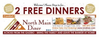 . .. .
. ? We/c?rrje/ Please Stop in /or..?  
2 .FREE DINNERS
16 N Main St, Chagrin Falls, Ohio 440-893-9599
11 i;;JJ EJ Tuesday - Saturday 6:30a-9p ? Sunday 7a-3p ? Monddy Closed
ACROSS FROM THE GAZEBO - BRING THE FAMILY AND LEAVE THE BANKER AT HOME!
NOT
VALID
 