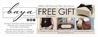 Located in Downtown Franklin, Baya Designs
offers their own in-house line of new
and vintage inspired jewelry.
We also feature apparel, accessories,
stationary, and home decor - created by
other independent designers and artists.
FREE GIFT
411 Bridge St, Franklin, TN 37064 I 615.812.313l I www.shopbayadesigns.com
Monday-Saturday l0-5
NOT
VALID
 