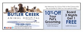ANIMAL HOSPITAL
2355 Cedarcrest Road ? Acworth, GA 30101
770-544-0580
r.11' ? v ltit r-11 www.cedarcrestah.com
?II ti ? Iii '9J Monday-Friday7am-6pm ?Saturday9am-2pm
ANIMAL HOSPITAL
3180 Acworth D e West Road? Kennesaw, GA 30152
770-529-7277
www.butlercreekah.comr.11;e.C You C!'ia111 ? im ? Monday-Friday7am-6pm ?Saturday9am-4pm
We Welcome You & Your Pets to the Community!
We would like to offer you two special offers...
-------------r------------
FREE FREE
Heartworm Rabies
Test Vaccine
With the purchase of any year
supply ofheartworm prevention.
HURRY! Offer Expires:
With a full priceexam.
HURRY! Offer Expires:
We Welcome You & Your Pets to the Community!
We would like to offer you two special offers...
-------------r------------
1 0%Off Bo.ard
Your 3 Nights
Pet's Get 1
Grooming FREE1st Time Grooming Only
HURRY! Offer Expires: HURRY! Offer Expires:
-----------------------------------?------------NOT
VALID
 