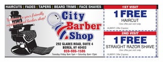 : 1FREE1 HAIRCUT
?- I I
I
One offer per visit only.
292 GLADES ROAD, SUITE 4
BEREA, KY 40403
859-986-1586
Tuesday-Friday 8am-5pm ? Saturday 8am-12pm
I HURRY! Offer Expires:
I
________________J
2ND VISIT
1 1FREE i: STRAIGHT RAZOR SHAVE I
I One offer per visit only. I
I HURRY! Offer Expires:
I
--------------_..!,.
NOT
VALID
 