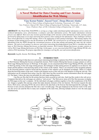www.ijmer.com

International Journal of Modern Engineering Research (IJMER)
Vol. 3, Issue. 5, Sep - Oct. 2013 pp-2816-2819
ISSN: 2249-6645

A Novel Method for Data Cleaning and User- Session
Identification for Web Mining
Vijay Kumar Padala1, Sayeed Yasin2, Durga Bhavani Alanka3
1

M.Tech, Nimra College of Engineering & Technology, Vijayawada, A.P., India.
Asst. Professor, Dept.of CSE, Nimra College of Engineering & Technology, Vijayawada, A.P., India.
3
Assoc. Professor, Dept. of CSE, Usharama College of Engineering, A.P., India.

2

ABSTRACT: The World Wide Web(WWW) is serving as a huge widely distributed global information service center for
technical information, news, advertisement, e-commerce and other information service. This makes information retrieval
process very difficult. Most users may not have good knowledge of the structure of the information network, and may easily
get bored by taking many access hops and losing their patience when waiting for the information. These challenges will have
been solved efficiently by using Web mining, which is the application of data mining technologies. Web mining employs the
technique of data mining process into the documents on the WWW. The overall process of web mining includes extraction of
information from the WWW through the conventional practices of the data mining and putting the same into the website
features. The task of web mining is to discover and extract interesting knowledge/patterns from Web is classified into three
types as Web Structure Mining that focuses on hyperlink structure, Web Contents Mining that focuses on page contents as
well as Web Usage Mining that focuses on Web logs. In this paper, we are concerned about Web Usage Mining (WUM), also
called as Web log mining. We propose algorithms for cleaning a web log file, user and session identification.

Keywords: Log file, Session, Web Mining, WWW.
I.

INTRODUCTION

Web mining [1] that discovers and extracts interesting knowledge or patterns from Web is classified into three types
as Web Structure Mining that focuses on hyperlink structure, Web Contents Mining that focuses on page contents as well as
Web Usage Mining that focuses on Web logs. In this paper, we are concerned about Web Usage Mining (WUM), also called
as Web log mining. In the web usage mining process, the techniques of data mining process are applied so as to discover the
trends and the patterns in the browsing nature of the visitors of the website. There is an extraction of the navigation patterns
as the browsing patterns could be traced and the structure of the websites can be designed accordingly. When it is talked
about the browsing nature of the users, it deals with frequent access of the web site or the duration of using the web site. This
information can be extracted from using a log file. Only these log files record the session information about the web pages
[2]. The figure 1 shows the step wise procedure for web usage mining process.
Log files are files that list the actions that have been occurred on web sites. Such log files reside in the web server.
Computers that deliver the web pages are called as “web servers”. The Web server stores all of the files necessary to display
the Web pages on the user’s computer. All the individual web pages combines together to form the completeness of the Web
site. Images or graphic files and any scripts that make dynamic elements of the site function. The browser requests the data
from a Web server, and using HTTP, the server delivers the data back to the browser that had requested the web page. The
browser in turn converts (formats) the files into a user viewable page. This gets displayed in the browser itself. In the same
way the server can send the files to many user computers at the same time, allowing multiple clients to view the same page
simultaneously.

Figure 1: Web usage Mining Process

www.ijmer.com

2816 | Page

 