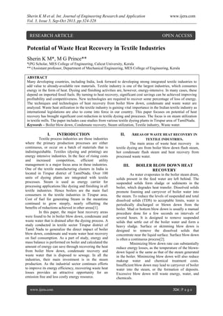 Sherin K M et al. Int. Journal of Engineering Research and Application www.ijera.com
Vol. 3, Issue 5, Sep-Oct 2013, pp.324-328
www.ijera.com 324 | P a g e
Potential of Waste Heat Recovery in Textile Industries
Sherin K M*, M G Prince**
*(PG Scholar, MES College of Engineering, Calicut University, Kerala
** (Assistant professor, Department of Mechanical Engineering, MES College of Engineering, Kerala
ABSTRACT
Many developing countries, including India, look forward to developing strong integrated textile industries to
add value to already-available raw materials. Textile industry is one of the largest industries, which consumes
energy in the form of heat. Dyeing and finishing activities are, however, energy-intensive. In many cases, these
depend on imported fossil fuels. By turning to heat recovery, significant cost savings can be achieved improving
profitability and competitiveness. New technologies are required to recover some percentage of loss of energy.
The techniques and technologies of heat recovery from boiler blow down, condensate and waste water are
analyzed. Waste heat utilization in the textile industry is gaining vital importance in the Indian textile industry as
international legislations are also to come into force in our country. This paper focuses on potential of heat
recovery has brought significant cost reduction in textile dyeing and processes. The focus is on steam utilization
in textile mills. The paper includes case studies from various textile dyeing plants in Tirupur area of TamilNadu.
Keywords – Boiler blow down, Condensate recovery, Steam utilization, Textile industry, Waste water.
I. INTRODUCTION
Textile process industries are those industries
where the primary production processes are either
continuous, or occur on a batch of materials that is
indistinguishable. Textiles (dyeing and printing) are
energy intensive industries. In the face of rising costs
and increased competition, efficient utility
management is a major focus area in these industries.
One of the textile manufacturing clusters in India is
located in Tirupur district of TamilNadu. Over 100
units of dyeing plants are integrated with textile
processes. Steam is used as energy carrier for
processing applications like dyeing and finishing in all
textile industries. Hence boilers are the main fuel
consumers in the textile industries in Tirupur area.
Cost of fuel for generating Steam in the meantime
continued to grow steeply, nearly offsetting the
benefits of reductions achieved in other areas[1].
In this paper, the major heat recovery areas
were found to be in boiler blow down, condensate and
waste water that is drained after the dyeing process. A
study conducted in textile sector Tirupur district of
Tamil Nadu to generalize the direct impact of boiler
blow down, condensate and waste water heat recovery
on fuel consumption. As a part of study, energy and
mass balance is performed on boiler and calculated the
amount of energy can save through recovering the heat
from boiler blow down, condensate recovery and
waste water that is disposed to sewage. In all the
industries, their main investment is in the steam
production. As the industrial sector continues efforts
to improve its energy efficiency, recovering waste heat
losses provides an attractive opportunity for an
emission free and less costly energy resource.
II. AREAS OF WASTE HEAT RECOVERY IN
TEXTILE INDUSTRIES.
The main areas of waste heat recovery in
textile dyeing are from boiler blow down flash steam,
hot condensate flash steam and heat recovery from
processed waste water.
III. BOILER BLOW DOWN HEAT
RECOVERY
As water evaporates in the boiler steam drum,
solids present in the feed water are left behind. The
suspended solids form sludge or sediments in the
boiler, which degrades heat transfer. Dissolved solids
promote foaming and carryover of boiler water into
the steam. To reduce the levels of suspended and total
dissolved solids (TDS) to acceptable limits, water is
periodically discharged or blown down from the
boiler. Mud or bottom blow down is usually a manual
procedure done for a few seconds on intervals of
several hours. It is designed to remove suspended
solids that settle out of the boiler water and form a
heavy sludge. Surface or skimming blow down is
designed to remove the dissolved solids that
concentrate near the liquid surface. Surface blow down
is often a continuous process[2].
Minimizing blow down rate can substantially
reduce energy losses, as the temperature of the blown-
down liquid is the same as that of the steam generated
in the boiler. Minimizing blow down will also reduce
makeup water and chemical treatment costs.
Insufficient blow down may lead to carryover of boiler
water into the steam, or the formation of deposits.
Excessive blow down will waste energy, water, and
chemicals.
RESEARCH ARTICLE OPEN ACCESS
 