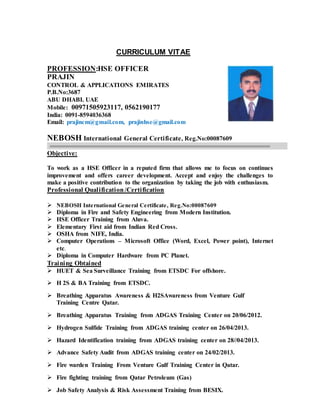 CURRICULUM VITAE
PROFESSION:HSE OFFICER
PRAJIN
CONTROL & APPLICATIONS EMIRATES
P.B.No:3687
ABU DHABI. UAE
Mobile: 00971505923117, 0562190177
India: 0091-8594036368
Email: prajincm@gmail.com, prajinhse@gmail.com
NEBOSH International General Certificate, Reg.No:00087609
Objective:
To work as a HSE Officer in a reputed firm that allows me to focus on continues
improvement and offers career development. Accept and enjoy the challenges to
make a positive contribution to the organization by taking the job with enthusiasm.
Professional Qualification/Certification
 NEBOSH International General Certificate, Reg.No:00087609
 Diploma in Fire and Safety Engineering from Modern Institution.
 HSE Officer Training from Aluva.
 Elementary First aid from Indian Red Cross.
 OSHA from NIFE, India.
 Computer Operations – Microsoft Office (Word, Excel, Power point), Internet
etc.
 Diploma in Computer Hardware from PC Planet.
Training Obtained
 HUET & Sea Surveillance Training from ETSDC For offshore.
 H 2S & BA Training from ETSDC.
 Breathing Apparatus Awareness & H2SAwareness from Venture Gulf
Training Centre Qatar.
 Breathing Apparatus Training from ADGAS Training Center on 20/06/2012.
 Hydrogen Sulfide Training from ADGAS training center on 26/04/2013.
 Hazard Identification training from ADGAS training center on 28//04/2013.
 Advance Safety Audit from ADGAS training center on 24/02/2013.
 Fire warden Training From Venture Gulf Training Center in Qatar.
 Fire fighting training from Qatar Petroleum (Gas)
 Job Safety Analysis & Risk Assessment Training from BESIX.
 