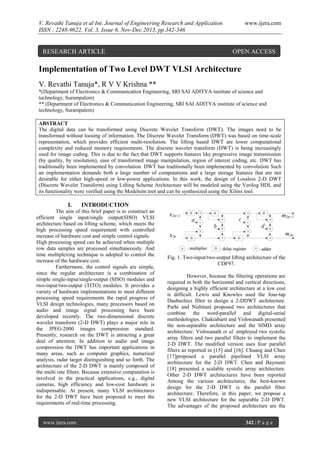 V. Revathi Tanuja et al Int. Journal of Engineering Research and Application
ISSN : 2248-9622, Vol. 3, Issue 6, Nov-Dec 2013, pp.342-346

RESEARCH ARTICLE

www.ijera.com

OPEN ACCESS

Implementation of Two Level DWT VLSI Architecture
V. Revathi Tanuja*, R V V Krishna **
*(Department of Electronics & Communication Engineering, SRI SAI ADITYA institute of science and
technology, Surampalem)
** (Department of Electronics & Communication Engineering, SRI SAI ADITYA institute of science and
technology, Surampalem)
ABSTRACT
The digital data can be transformed using Discrete Wavelet Transform (DWT). The images need to be
transformed without loosing of information. The Discrete Wavelet Transform (DWT) was based on time-scale
representation, which provides efficient multi-resolution. The lifting based DWT are lower computational
complexity and reduced memory requirements. The discrete wavelet transform (DWT) is being increasingly
used for image coding. This is due to the fact that DWT supports features like progressive image transmission
(by quality, by resolution), ease of transformed image manipulation, region of interest coding, etc. DWT has
traditionally been implemented by convolution. DWT has traditionally been implemented by convolution Such
an implementation demands both a large number of computations and a large storage features that are not
desirable for either high-speed or low-power applications. In this work, the design of Lossless 2-D DWT
(Discrete Wavelet Transform) using Lifting Scheme Architecture will be modeled using the Verilog HDL and
its functionality were verified using the Modelsim tool and can be synthesized using the Xilinx tool.

I.

INTRODUCTION

The aim of this brief paper is to construct an
efficient single input/single output(SISO) VLSI
architecture based on lifting scheme, which meets the
high processing speed requirement with controlled
increase of hardware cost and simple control signals.
High processing speed can be achieved when multiple
row data samples are processed simultaneously. And
time multiplexing technique is adopted to control the
increase of the hardware cost.
Furthermore, the control signals are simple,
since the regular architecture is a combination of
simple single-input/single-output (SISO) modules and
two-input/two-output (TITO) modules. It provides a
variety of hardware implementations to meet different
processing speed requirements the rapid progress of
VLSI design technologies, many processors based on
audio and image signal processing have been
developed recently. The two-dimensional discrete
wavelet transform (2-D DWT) plays a major role in
the JPEG-2000 images compression standard.
Presently, research on the DWT is attracting a great
deal of attention. In addition to audio and image
compression the DWT has important applications in
many areas, such as computer graphics, numerical
analysis, radar target distinguishing and so forth. The
architecture of the 2-D DWT is mainly composed of
the multi rate filters. Because extensive computation is
involved in the practical applications, e.g., digital
cameras, high efficiency and low-cost hardware is
indispensable. At present, many VLSI architectures
for the 2-D DWT have been proposed to meet the
requirements of real-time processing.

www.ijera.com

Fig. 1. Two-input/two-output lifting architecture of the
CDF97.
However, because the filtering operations are
required in both the horizontal and vertical directions,
designing a highly efficient architecture at a low cost
is difficult. Lewis and Knowles used the four-tap
Daubechies filter to design a 2-DDWT architecture.
Parhi and Nishitani proposed two architectures that
combine the word-parallel and digital-serial
methodologies. Chakrabarti and Vishwanath presented
the non-separable architecture and the SIMD array
architecture. Vishwanath et al. employed two systolic
array filters and two parallel filters to implement the
2-D DWT. The modified version uses four parallel
filters as reported in [15] and [16]. Chuang and Chen
[17]proposed a parallel pipelined VLSI array
architecture for the 2-D DWT. Chen and Bayoumi
[18] presented a scalable systolic array architecture.
Other 2-D DWT architectures have been reported
Among the various architectures, the best-known
design for the 2-D DWT is the parallel filter
architecture. Therefore, in this paper, we propose a
new VLSI architecture for the separable 2-D DWT.
The advantages of the proposed architecture are the
342 | P a g e

 