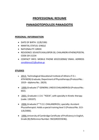 1
PROFESSIONAL RESUME
PANAGIOTOPOULOS PANAGIOTIS
PERSONAL INFORMATION
 DATE OF BIRTH: 12/8/1981
 MARITAL STATUS: SINGLE
 NATIONALITY: GREEK
 RESIDENCE: SEVASTIS KALLISPERI 30, CHALANDRI ATHENS/POSTAL
CODE GR 15234
 CONTACT INFO: MOBILE PHONE 6932530960/ EMAIL ADRRESS
zoroblanco21@yahoo.gr
STUDIES
 2013: Technological Educational Instituteof Athens (T.E.I.
ATHINON) Graduate, Departmentof Physiotherapy (ProtocolNo.:
1019 – diploma No.: 2829).
 1999:Graduate1th
GENERAL LYKEIO CHALANDRIOU(ProtocolNo.:
602).
 2001: GraduateI.I.E.K. "YGEIA", with specialty in Kinetic therapy
(code: 130107).
 2006:Graduate2nd
T.E.E. CHALANDRIOU, specialty: Assistant
Physiotherapist. Holds a special training level 3 (ProtocolNo. 313-
1/6/2006).
 1996:University of Cambridge Certificate of Proficiency in English,
Grade (B) (Reference Number: 96CGROO59246).
 