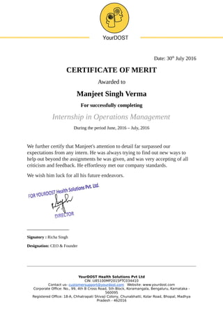 Date: 30th
July 2016
CERTIFICATE OF MERIT
Awarded to
Manjeet Singh Verma
For successfully completing
Internship in Operations Management
During the period June, 2016 – July, 2016
We further certify that Manjeet's attention to detail far surpassed our
expectations from any intern. He was always trying to find out new ways to
help out beyond the assignments he was given, and was very accepting of all
criticism and feedback. He effortlessy met our company standards.
We wish him luck for all his future endeavors.
________________
Signatory : Richa Singh
Designation: CEO & Founder
YourDOST Health Solutions Pvt Ltd
CIN :U85100MP2015PTC034410
Contact us- customersupport@yourdost.com Website: www.yourdost.com
Corporate Office: No., 99, 4th B Cross Road, 5th Block, Koramangala, Bengaluru, Karnataka -
560095
Registered Office: 18-A, Chhatrapati Shivaji Colony, Chunabhatti, Kolar Road, Bhopal, Madhya
Pradesh - 462016
 