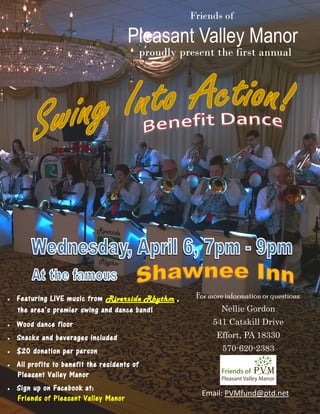 Pleasant Valley Manor
Friends of
proudly present the first annual
 Featuring LIVE music from Riverside Rhythm,,
the area’s premier swing and dance band!
 Wood dance floor
 Snacks and beverages included
 $20 donation per person
 All profits to benefit the residents of
Pleasant Valley Manor
 Sign up on Facebook at:
Friends of Pleasant Valley Manor
For more information or questions:
Nellie Gordon
541 Catskill Drive
Effort, PA 18330
570-620-2383
Email: PVMfund@ptd.net
 