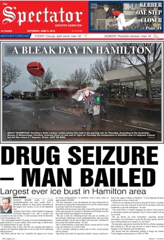 The
GREATER HAMILTON
44 PAGES SATURDAY, JUNE 6, 2015 $1.70 inc GST
SUNDAY: Possible shower, max 16TODAY: Cloudy, light wind, max 16WEATHER FORECAST
KERBER
ONE STEP
CLOSER
– Page 44
A BLEAK DAY IN HAMILTON
HEAVY DOWNPOUR: Hamilton’s Betty Lindner rushes across the road in the pouring rain on Thursday. According to the Australian
Bureau of Meteorology, Hamilton received 22mm of rain and at 12pm on Thursday the temperature in Hamilton was 5.4 degrees Celsius
but felt like minus 0.1 degrees. Photo: JUDY DE MAN. 150604jd072
DRUG SEIZURE
RICK KOENIG
NEARLY $60,000 worth of crystal
methamphetamine has been seized from a
Hamilton address in what police described as
the largest ever seizure of ice in the Hamilton
area.
Sergeant Sean Elliott, of the Southern Grampians
Divisional Response Unit, said a warrant was
executed by the unit on May 15 with assistance from the Hamilton
Crime Investigation Unit.
“We seized approximately 56 grams of crystal methamphetamine,
approximately 33 ecstasy tablets, half a dozen bags of speed and a
few hundred dollars in cash,” he said.
“A Hamilton male in their mid 20s was charged and bailed to
appear at the Hamilton Magistrates Court on June 24 for trafficking
and possession.”
Sgt Elliott said the bust was “probably the largest ever seizure
of crystal methampethine” in Hamilton, with a street value of
approximately $60,000.
The bust represents a new development for drug enforcement in
the region as a physically small amount of ice can be worth as much
as an entire shed full of cannabis plants.
Sgt Elliott said the seizure came after a successful stint for the unit,
which had executed 41 warrants in Hamilton and Portland over the
past eight months and charged over 60 people.
“We got a male for trafficking heroin who got six months, we
had someone trafficking crystal methamphetamine who got three
months and there was the one in Digby who received 12 months for
possessing 500 cannabis plants,” he said.
We’ve found firearms, crystal meth, heroin, cocaine and we’ve had
a few jail sentences as a result of that.
“We’re certainly making an impact and we have several people
still on remand.”
Sgt Elliott said while he hoped last month’s seizure would put a
dent in the supply of drugs to Hamilton, “it is an ongoing and large
problem that we have to deal with.”
“I think we are making some good in-ground but there’s certainly
a long way to go and a big part of that will be assistance from the
community to provide intelligence,” he said.
“The recent Dob in a Dealer campaign has shown a big increase
in information reports and ultimately most of those reports end up
on my desk.
“We can always use more information, especially specific
information, any information is great but the more specific and the
more willing people are to speak to us, the better.”
The Spectator reported last week that the Dob in a Dealer campaign
had resulted in a 500 per cent increase in reports made to Crime
Stoppers in the Hamilton and Portland area.
Any person who has information relating to drugs can contact
Crime Stoppers anonymously on 1800 333 000.
Largest ever ice bust in Hamilton area
– man bailed
SPEC_Page001.indd 1 5/06/2015 11:45:38 AM
 
