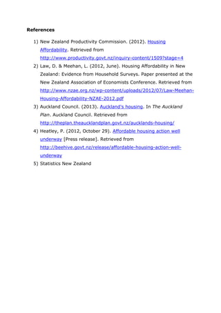 References
1) New Zealand Productivity Commission. (2012). Housing
Affordability. Retrieved from
http://www.productivity.govt.nz/inquiry-content/1509?stage=4
2) Law, D. & Meehan, L. (2012, June). Housing Affordability in New
Zealand: Evidence from Household Surveys. Paper presented at the
New Zealand Association of Economists Conference. Retrieved from
http://www.nzae.org.nz/wp-content/uploads/2012/07/Law-Meehan-
Housing-Affordability-NZAE-2012.pdf
3) Auckland Council. (2013). Auckland's housing. In The Auckland
Plan. Auckland Council. Retrieved from
http://theplan.theaucklandplan.govt.nz/aucklands-housing/
4) Heatley, P. (2012, October 29). Affordable housing action well
underway [Press release]. Retrieved from
http://beehive.govt.nz/release/affordable-housing-action-well-
underway
5) Statistics New Zealand
 