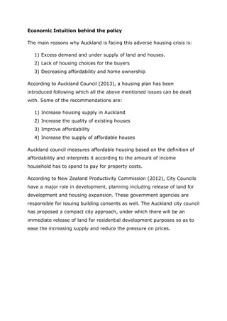 Economic Intuition behind the policy
The main reasons why Auckland is facing this adverse housing crisis is:
1) Excess demand and under supply of land and houses.
2) Lack of housing choices for the buyers
3) Decreasing affordability and home ownership
According to Auckland Council (2013), a housing plan has been
introduced following which all the above mentioned issues can be dealt
with. Some of the recommendations are:
1) Increase housing supply in Auckland
2) Increase the quality of existing houses
3) Improve affordability
4) Increase the supply of affordable houses
Auckland council measures affordable housing based on the definition of
affordability and interprets it according to the amount of income
household has to spend to pay for property costs.
According to New Zealand Productivity Commission (2012), City Councils
have a major role in development, planning including release of land for
development and housing expansion. These government agencies are
responsible for issuing building consents as well. The Auckland city council
has proposed a compact city approach, under which there will be an
immediate release of land for residential development purposes so as to
ease the increasing supply and reduce the pressure on prices.
 