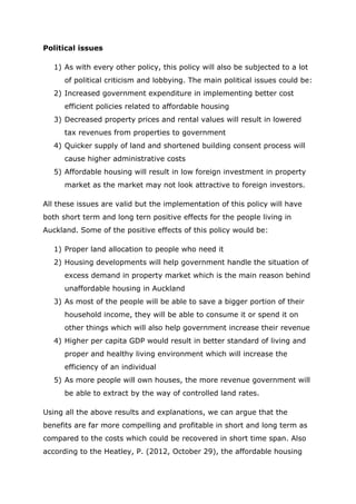Political issues
1) As with every other policy, this policy will also be subjected to a lot
of political criticism and lobbying. The main political issues could be:
2) Increased government expenditure in implementing better cost
efficient policies related to affordable housing
3) Decreased property prices and rental values will result in lowered
tax revenues from properties to government
4) Quicker supply of land and shortened building consent process will
cause higher administrative costs
5) Affordable housing will result in low foreign investment in property
market as the market may not look attractive to foreign investors.
All these issues are valid but the implementation of this policy will have
both short term and long tern positive effects for the people living in
Auckland. Some of the positive effects of this policy would be:
1) Proper land allocation to people who need it
2) Housing developments will help government handle the situation of
excess demand in property market which is the main reason behind
unaffordable housing in Auckland
3) As most of the people will be able to save a bigger portion of their
household income, they will be able to consume it or spend it on
other things which will also help government increase their revenue
4) Higher per capita GDP would result in better standard of living and
proper and healthy living environment which will increase the
efficiency of an individual
5) As more people will own houses, the more revenue government will
be able to extract by the way of controlled land rates.
Using all the above results and explanations, we can argue that the
benefits are far more compelling and profitable in short and long term as
compared to the costs which could be recovered in short time span. Also
according to the Heatley, P. (2012, October 29), the affordable housing
 