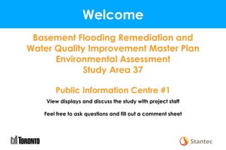 Welcome
Basement Flooding Remediation and
Water Quality Improvement Master Plan
Environmental Assessment
Study Area 37
Public Information Centre #1
View displays and discuss the study with project staff
Feel free to ask questions and fill out a comment sheet
 