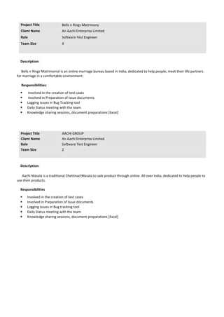 Project Title Bells n Rings Matrimony
Client Name An Aachi Enterprise Limited.
Role Software Test Engineer
Team Size 4
Description:
Bells n Rings Matrimonial is an online marriage bureau based in India, dedicated to help people, meet their life partners
for marriage in a comfortable environment.
Responsibilities:
 Involved in the creation of test cases
 Involved in Preparation of Issue documents
 Logging issues in Bug Tracking tool
 Daily Status meeting with the team
 Knowledge sharing sessions, document preparations [Excel]
Project Title AACHI GROUP
Client Name An Aachi Enterprise Limited.
Role Software Test Engineer
Team Size 2
Description:
Aachi Masala is a traditional Chettinad Masala to sale product through online. All over india, dedicated to help people to
use their products.
Responsibilities
 Involved in the creation of test cases
 Involved in Preparation of Issue documents
 Logging issues in Bug tracking tool
 Daily Status meeting with the team
 Knowledge sharing sessions, document preparations [Excel]
 