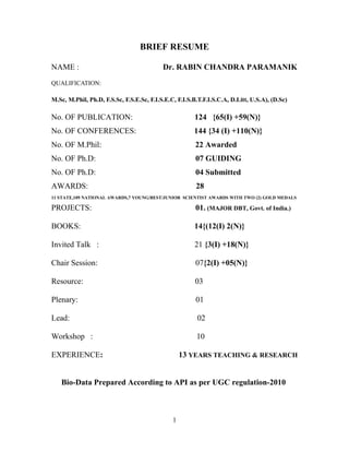 BRIEF RESUME
NAME : Dr. RABIN CHANDRA PARAMANIK
QUALIFICATION:
M.Sc, M.Phil, Ph.D, F.S.Sc, F.S.E.Sc, F.I.S.E.C, F.I.S.B.T.F.I.S.C.A, D.Litt, U.S.A), (D.Sc)
No. OF PUBLICATION: 124 {65(I) +59(N)}
No. OF CONFERENCES: 144 {34 (I) +110(N)}
No. OF M.Phil: 22 Awarded
No. OF Ph.D: 07 GUIDING
No. OF Ph.D: 04 Submitted
AWARDS: 28
11 STATE,109 NATIONAL AWARDS,7 YOUNG/BEST/JUNIOR SCIENTIST AWARDS WITH TWO (2) GOLD MEDALS
PROJECTS: 01. (MAJOR DBT, Govt. of India.)
BOOKS: 14{(12(I) 2(N)}
Invited Talk : 21 {3(I) +18(N)}
Chair Session: 07{2(I) +05(N)}
Resource: 03
Plenary: 01
Lead: 02
Workshop : 10
EXPERIENCE: 13 YEARS TEACHING & RESEARCH
Bio-Data Prepared According to API as per UGC regulation-2010
1
 