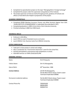 • Completed my specialization project on the topic “Managing Risk in Foreign Exchange”
• Completed the project under the supervision and guidance of the Institute.
• The project work was carried out mainly through journals, guidance of Institute and
officers of UCO Bank who helped in preparation of the project.
ACADEMIC CREDENTIALS
• Completed PGDM (Banking Insurance Finance and Allied Services) degree from SIVA
SIVANI INSTITUTE of MANAGEMENT in Hyderabad /Secunderabad in 2011.
• Completed graduation in 2009. B.Com (Hons.) form Calcutta University.
• Finished schooling in 2006 from CBSE board.
TECHNICAL SKILLS
• Proficient in MS Office.
• Learnt SPSS as a part of standard course curriculum.
• Learnt ORACLE 11ie- Business Suite from ORACLE University.
EXTRA CURRICUALRS
• Took part in many events in school and college.
• Was a coordinator for “Environment Awareness” event for the school fest.
• Actively participated in many group song competitions in school.
• Attended seminar on FEMA conducted by RBI.
PERSONAL DETAILS
Name R.K.P.Pratyusha
Fathers Name Shri R.S.Mangapathy
Date of Birth: 04th
November, 1988
Contact Address C/O Mr RS Mangapathy,
Flat No 802 D block Jalvayu Towers Lower
Tank Bund Hyderabad 500080
Permanent residential address: Flat No 802 D block Jalvayu Towers Lower
Tank Bund Hyderabad 500080
Contact Phone No 7095091830
99449933441122002255
9000067531
 