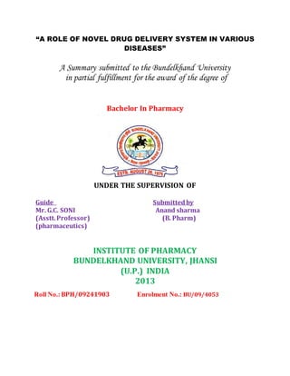 “A ROLE OF NOVEL DRUG DELIVERY SYSTEM IN VARIOUS
DISEASES”
A Summary submitted to the Bundelkhand University
in partial fulfillment for the award of the degree of
Bachelor In Pharmacy
UNDER THE SUPERVISION OF
Guide Submittedby
Mr. G.C. SONI Anand sharma
(Asstt.Professor) (B. Pharm)
(pharmaceutics)
INSTITUTE OF PHARMACY
BUNDELKHAND UNIVERSITY, JHANSI
(U.P.) INDIA
2013
Roll No.:BPH/09241903 Enrolment No.: BU/09/4053
 