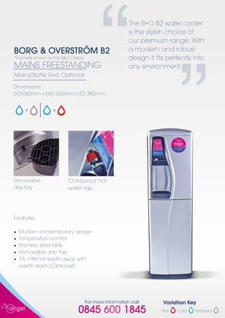 For more information call
0845 600 1845
“
The B+O B2 water cooler
is the stylish choice of
our premium range. With
a modern and robust
design it fits perfectly into
any environment.
”
*Formerly known as the B&O Classic
BORG & OVERSTRÖM B2
MAINS FREESTANDING
Mains/Bottle Fed: Optional
Dimensions:
(H)1060mm x (W) 325mm x (D) 380mm
Removable
drip tray
Child-proof hot
water tap
Features:
•	 Modern contemporary design
•	 Temperature control
•	 Stainless steel tank
•	 Removable drip tray
•	 10L internal waste away with
	 overfill alarm (Optional)
Cold Ambient
Variation Key
Hot
 