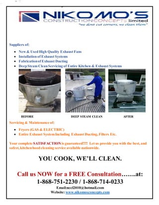 Suppliers of:
 New & Used High Quality Exhaust Fans
 Installation of Exhaust Systems
 Fabricationof Exhaust Ducting
 DeepSteam CleanServicing of Entire Kitchen & Exhaust Systems
BEFORE DEEP STEAM CLEAN AFTER
Servicing & Maintenance of:
 Fryers (GAS & ELECTRIC)
 Entire Exhaust SystemIncluding Exhaust Ducting, Filters Etc.
Your complete SATISFACTION is guaranteed!!!!! Let us provide you with the best, and
safest, kitchenhood cleaning service available nationwide.
YOU COOK, WE’LL CLEAN.
Call us NOW for a FREE Consultation…….at:
1-868-751-2230 / 1-868-714-0233
Email:nccl2010@hotmail.com
Website: www.nikomosconcepts.com
 