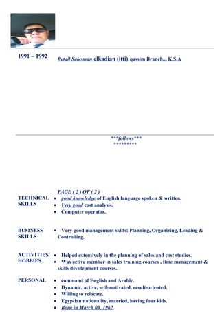 1991 – 1992 Retail Salesman elkadian (itti). qassim Branch,., K.S.A
***follows***
*********
PAGE ( 2 ) OF ( 2 )
TECHNICAL
SKILLS
• good knowledge of English language spoken & written.
• Very good cost analysis.
• Computer operator.
BUSINESS
SKILLS
• Very good management skills: Planning, Organizing, Leading &
Controlling.
ACTIVITIES/
HOBBIES
• Helped extensively in the planning of sales and cost studies.
• Was active member in sales training courses , time management &
skills devolepment courses.
PERSONAL • command of English and Arabic.
• Dynamic, active, self-motivated, result-oriented.
• Willing to relocate.
• Egyptian nationality, married, having four kids.
• Born in March 09, 1962.
 