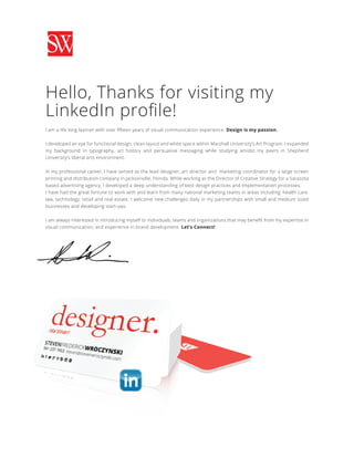 Hello, Thanks for visiting my
LinkedIn proﬁle!
I am a life long learner with over ﬁfteen years of visual communication experience. Design is my passion.
I developed an eye for functional design, clean layout and white space within Marshall University’s Art Program. I expanded
my background in typography, art history and persuasive messaging while studying amidst my peers in Shepherd
University’s liberal arts environment.
In my professional career, I have served as the lead designer, art director and marketing coordinator for a large screen
printing and distribution company in Jacksonville, Florida. While working as the Director of Creative Strategy for a Sarasota
based advertising agency, I developed a deep understanding of best design practices and Implementation processes.
I have had the great fortune to work with and learn from many national marketing teams in areas including: health care,
law, technology, retail and real estate. I welcome new challenges daily in my partnerships with small and medium sized
businesses and developing start-ups.
I am always interested in introducing myself to individuals, teams and organizations that may beneﬁt from my expertise in
visual communication, and experience in brand development. Let’s Connect!
 