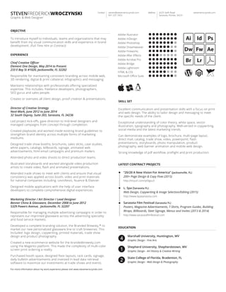 Adobe Illustrator
Graphic & Web Designer
stevenwroczynski.com4225 Swift Road
Sarasota, Florida, 34231
AddressContact steven@stevenwroczynski.com
941 237 7453
OBJECTIVE
Responsible for maintaining consistent branding across mobile web,
3D rendering, digital & print collateral, infographics and messaging.
Maintains relationships with professionals oﬀering specialized
expertise. This includes: freelance developers, photographers,
SEO gurus and sales people.
Creates or oversees all client design, proof creation & presentations.
To introduce myself to individuals, teams and organizations that may
beneﬁt from my visual communication skills and experience in brand
development. (Full Time Hire or Contract)
Led project kick-oﬀs, gave direction to mid-level designers and
managed campaigns from concept through completion.
Created playbooks and worked inside existing brand guidelines to
strengthen brand identity across multiple forms of marketing
mediums.
Designed trade show booths, brochures, sales slicks, case studies,
white papers, catalogs, billboards, signage, animated web
advertisements, html email campaigns and premium mailers.
Attended photo and video shoots to direct production teams.
Illustrated storyboards and worked alongside video production
artists to create video, ﬂash and animated presentations.
Attended trade shows to meet with clients and ensure that visual
consistency was applied across booth, video and print materials
for national companies including: LexisNexis, Nuance & Elsevier.
Designed mobile applications with the help of user interface
developers to complete comprehensive digital experiences.
Director of Creative Strategy
Next-Mark, June 2012 to June 2014
32 South Osprey, Suite 203, Sarasota, FL 34236
Responsible for managing multiple advertising campaigns in order to
represent our imprinted glassware across the advertising speciality
and food service markets.
Developed a complete branding solution, the Branded Brewsky,™ to
market our new personalized glassware line to craft breweries. This
Included: logo design, copywriting, printed materials, trade show
design and product photography.
Created a new ecommerce website for the brandedbrewsky.com
using the Magento platform. This made the complexity of multi-color
screen print ordering a reality.
Purchased booth space, designed ﬂoor layouts, rack cards, signage,
daily bulletin advertisements and invested in lead data retrieval
software to maximize our investments at trade shows and events.
Marketing Director / Art Director / Lead Designer
Benner China & Glassware, December 2008 to June 2012
5329 Powers Avenue, Jacksonville, FL 32207
EXPERIENCE
Chief Creative Oﬃcer
Element One Design, May 2014 to Present
233 E Bay St #1020, Jacksonville, FL 32202
For more information about my work experience please visit www.stevenwroczynski.com
Adobe Photoshop
Adobe Dreamweaver
Adobe Fireworks
Adobe After Eﬀects
Adobe Acrobat Pro
Adobe Bridge
Adobe Lightroom
HTML & CSS
Microsoft Oﬃce Suite
Adobe InDesign
EDUCATION
Marshall University, Huntington, WV
Graphic Design - Fine Arts
Shepherd University, Shepherdstown, WV
Graphic Design - Art History & Creative Writing
State College of Florida, Bradenton, FL
Graphic Design - Web Design & Photography
SKILL SET
Excellent communication and presentation skills with a focus on print
and web design. The ability to tailor design and messaging to meet
the speciﬁc needs of the client.
Exceptional understanding of color theory, white space, vector
illustration, typography and photography. Well-versed in copywriting,
social media and the latest marketing trends.
Can demonstrate examples of logo, brochure, multi-page layout,
direct mail, catalog, trade show, video, powerpoint, ﬂash
presentations, storyboards, photo manipulation, product
photography, web banner animation and mobile web design.
Strong knowledge of pdf workﬂow, preﬂight and print production.
LATEST CONTRACT PROJECTS
“20/20 A New Vision For America” (Jacksonville, FL)
200+ Page Design & Copy Flow (2015)
http://tinyurl.com/q43gvu3
L. Spa (Sarasota FL)
Web Design, Copywriting & Image Selection/Editing (2015)
http://www.lspasarasota.com
Sarasota Film Festival (Sarasota FL)
Posters, Magazine Advertisements, T-Shirts, Program Guides, Building
Wraps, Billboards, Steet Signage, Menus and Invites (2013 & 2014)
http://www.sarasotaﬁlmfestival.com
 