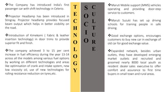 S
O
C
I
O
C
U
L
T
U
R
E
Maruti Mobile support (MMS) vehicles
operating and providing door-step
service to customers.
Maruti Suzuki has set up driving
schools for training people in safe
driving.
Good exchange options, encourages
customers to buy new car in exchange of
old car for good exchange value.
Expanded network, besides urban
outlets, they have developed emerging
market outlets and recruited and
groomed nearly 8000 local youth as
resident dealer sales executive to offer
comfort and assurance to first time
buyers in small town and rural areas.
T
E
C
H
N
O
L
O
G
Y
The Company has introduced India’s first
passenger car with shift technology in Celerio.
Projector Headlamp has been introduced in
Stingray. Projector headlamp provides focused
beam output which helps in better visibility on
the road.
Introduction of Kimekomi ( Fabric & leather
insertion technology) in door trims to provide
superior fit and finish.
The company achieved 3 to 15 per cent
increase in fuel efficiency during the year 13-14
across all the models among various fuel options
by working on different technologies and areas
like optimisation of crank and intake system, new
low viscosity oil, use of new technologies for
rolling resistance reduction on tyres,etc.
 
