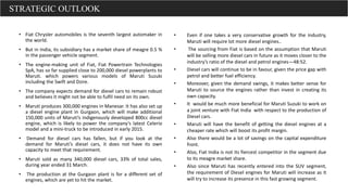 • Fiat Chrysler automobiles is the seventh largest automaker in
the world.
• But in India, its subsidiary has a market share of meagre 0.5 %
in the passenger vehicle segment.
• The engine-making unit of Fiat, Fiat Powertrain Technologies
SpA, has so far supplied close to 200,000 diesel powerplants to
Maruti. which powers various models of Maruti Suzuki
including the Swift and Dzire.
• The company expects demand for diesel cars to remain robust
and believes it might not be able to fulfil need on its own.
• Maruti produces 300,000 engines in Manesar. It has also set up
a diesel engine plant in Gurgaon, which will make additional
150,000 units of Maruti’s indigenously developed 800cc diesel
engine, which is likely to power the company’s latest Celerio
model and a mini-truck to be introduced in early 2015.
• Demand for diesel cars has fallen, but if you look at the
demand for Maruti’s diesel cars, it does not have its own
capacity to meet that requirement.
• Maruti sold as many 340,000 diesel cars, 33% of total sales,
during year ended 31 March.
• The production at the Gurgaon plant is for a different set of
engines, which are yet to hit the market.
• Even if one takes a very conservative growth for the industry,
Maruti will require lot more diesel engines..
• The sourcing from Fiat is based on the assumption that Maruti
will be selling more diesel cars in future as it moves closer to the
industry’s ratio of the diesel and petrol engines—48:52.
• Diesel cars will continue to be in favour, given the price gap with
petrol and better fuel efficiency.
• Moreover, given the demand swings, it makes better sense for
Maruti to source the engines rather than invest in creating its
own capacity.
• It would be much more beneficial for Maruti Suzuki to work on
a joint venture with Fiat India with respect to the production of
Diesel cars.
• Maruti will have the benefit of getting the diesel engines at a
cheaper rate which will boost its profit margin.
• Also there would be a lot of savings on the capital expenditure
front.
• Also, Fiat India is not its fiercest competitor in the segment due
to its meagre market share.
• Also since Maruti has recently entered into the SUV segment,
the requirement of Diesel engines for Maruti will increase as it
will try to increase its presence in this fast growing segment.
STRATEGIC OUTLOOK
 