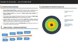 MARUTI SUZUKI – AN OVERVIEW
INTRODUCTION & OVERVIEW
• Maruti Udyog Limited (MUL) : established in February 1981, though the actual
production commenced in 1983 with the Maruti 800, based on Suzuki alto.
• Maruti Udyog Limited was renamed as Maruti Suzuki India Limited (17th
September 2007).
• The Company was awarded the highest financial credit rating of AAA/ stable
(long term) and A1+ (short term) on its bank facilities by CRISIL.
• Originally, 74% of the company was owned by the Indian Govt, and 26% by Suzuki of
Japan. As of May 2007, the government of India sold its complete share to Indian
financial institutions and no longer has any stake in Maruti Udyog.
• As of 31 March 2014 Maruti Suzuki has 933 dealerships across 666 towns and cities in
all states and union territories of India.
1,155,041 Vehicles Sold in
2013-14.
16% Growth in Rural
Sales.
1000+ Vehicles operating
& providing door to door
service.
4 out of 5 top selling
models in India are from
Maruti Suzuki.
ACHIEVEMENTS IN PRESTECTIVE (2013-14)
MARUTI SUZUKI – MAJOR CAR PORTFOLIO
1984
1999
2005 2008
Omni
WagonR
Swift
Swift DZire
 