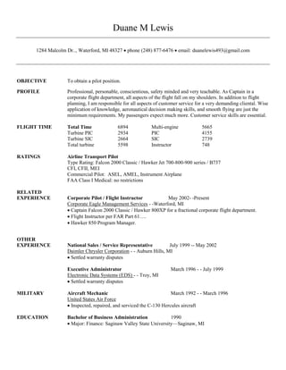 Duane M Lewis
1284 Malcolm Dr.., Waterford, MI 48327  phone (248) 877-6476  email: duanelewis493@gmail.com
OBJECTIVE To obtain a pilot position.
PROFILE Professional, personable, conscientious, safety minded and very teachable. As Captain in a
corporate flight department, all aspects of the flight fall on my shoulders. In addition to flight
planning, I am responsible for all aspects of customer service for a very demanding cliental. Wise
application of knowledge, aeronautical decision making skills, and smooth flying are just the
minimum requirements. My passengers expect much more. Customer service skills are essential.
FLIGHT TIME Total Time 6894 Multi-engine 5665
Turbine PIC 2934 PIC 4155
Turbine SIC 2664 SIC 2739
Total turbine 5598 Instructor 748
RATINGS Airline Transport Pilot
Type Rating: Falcon 2000 Classic / Hawker Jet 700-800-900 series / B737
CFI, CFII, MEI
Commercial Pilot: ASEL, AMEL, Instrument Airplane
FAA Class I Medical: no restrictions
RELATED
EXPERIENCE Corporate Pilot / Flight Instructor May 2002- -Present
Corporate Eagle Management Services - -Waterford, MI
 Captain Falcon 2000 Classic / Hawker 800XP for a fractional corporate flight department.
 Flight Instructor per FAR Part 61….
 Hawker 850 Program Manager.
OTHER
EXPERIENCE National Sales / Service Representative July 1999 -- May 2002
Daimler Chrysler Corporation - - Auburn Hills, MI
 Settled warranty disputes
Executive Administrator March 1996 - - July 1999
Electronic Data Systems (EDS) - - Troy, MI
 Settled warranty disputes
MILITARY Aircraft Mechanic March 1992 - - March 1996
United States Air Force
 Inspected, repaired, and serviced the C-130 Hercules aircraft
EDUCATION Bachelor of Business Administration 1990
 Major: Finance: Saginaw Valley State University—Saginaw, MI
 