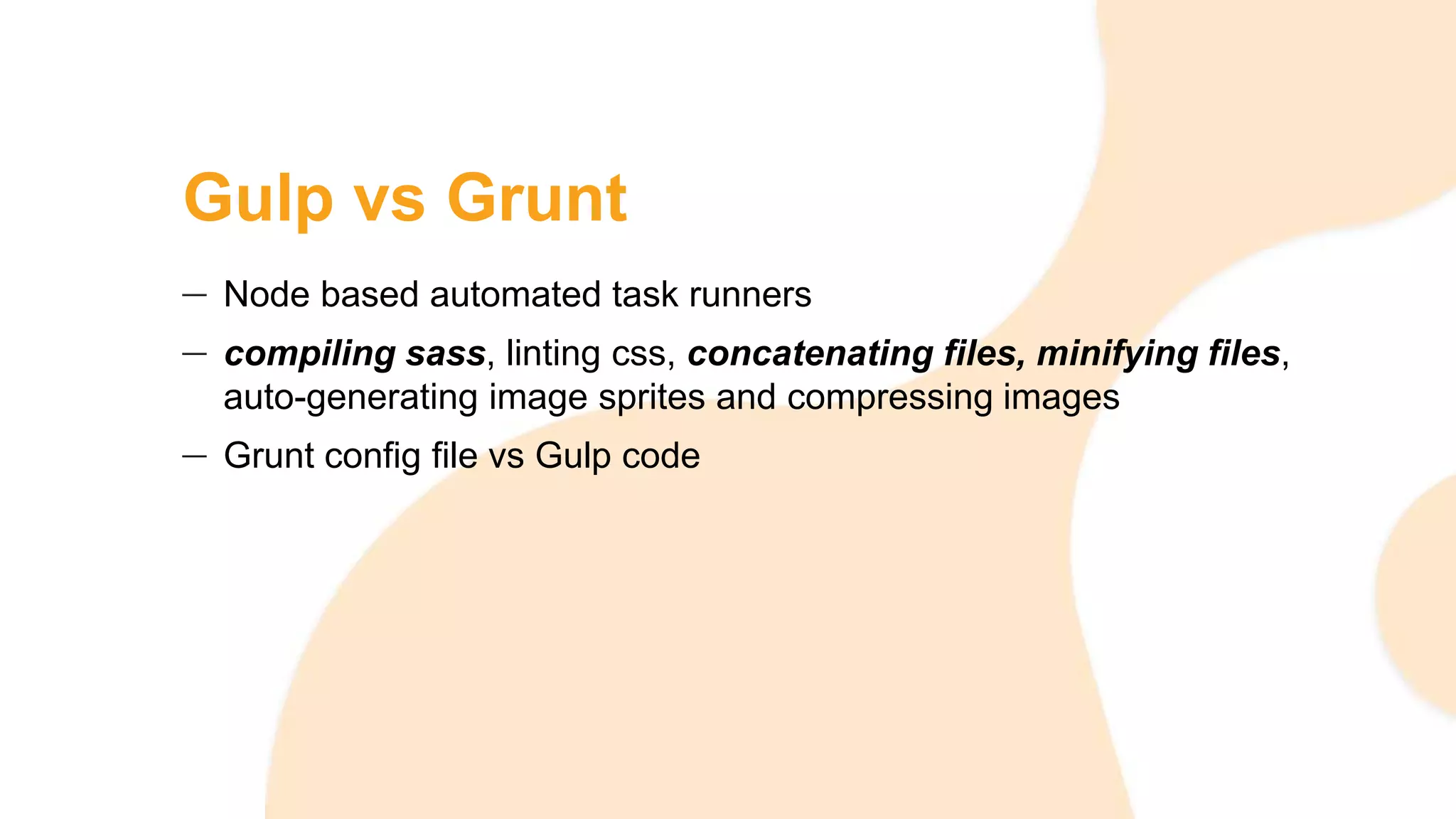 Gulp vs Grunt
Node based automated task runners
compiling sass, linting css, concatenating files, minifying files,
auto-generating image sprites and compressing images
Grunt config file vs Gulp code
 