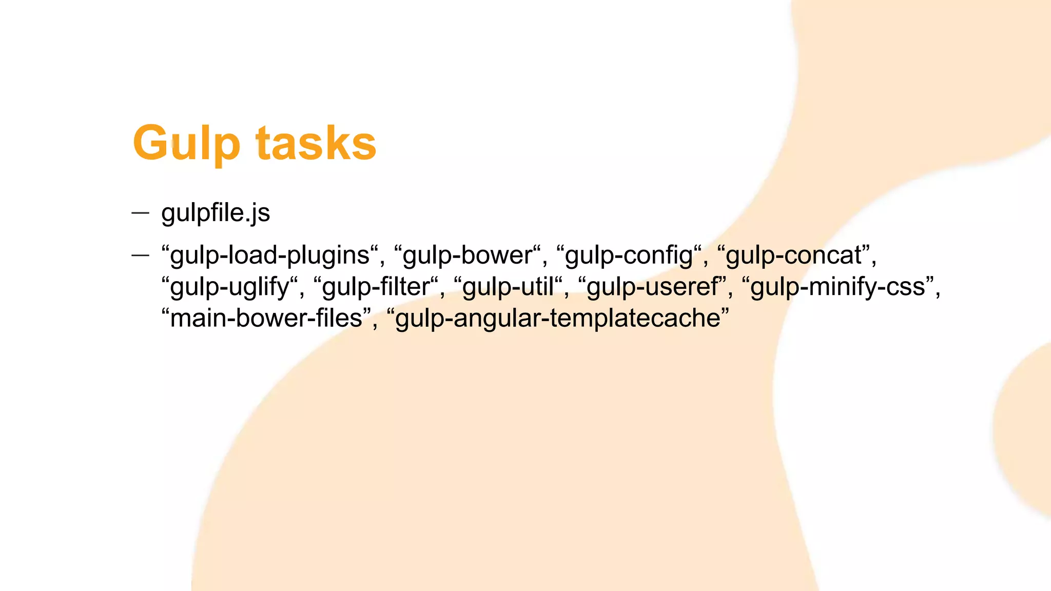 Gulp tasks
gulpfile.js
“gulp-load-plugins“, “gulp-bower“, “gulp-config“, “gulp-concat”,
“gulp-uglify“, “gulp-filter“, “gulp-util“, “gulp-useref”, “gulp-minify-css”,
“main-bower-files”, “gulp-angular-templatecache”
 