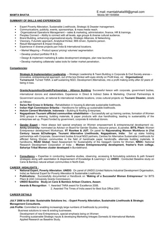 E mail: mamtabhatia99@gmail.com
MAMTA BHATIA Mobile 9811649894
SUMMARY OF SKILLS AND EXPERIENCES
 Expert Poverty Alleviation, Sustainable Livelihoods, Strategic & Disaster management.
 Communications, publicity, events, sponsorships, & mass media reach.
 Organizational Operations Management – sales & marketing, administration, finance, HR & trainings.
 Peoples Connect – Ability to connect with all levels, age groups & diverse cultural audience.
 Brand Building, enhancing organisational equity, Strategic Alliances, & Networking.
 Visionary, Futuristic approach, Analytical thinker, MIS driven, Systems person.
 Result Management & Impact Analysis.
 Experience in diverse projects pan India & International locations.
 • Market Mapping – Product specs/ pricing/ volumes/ segmentation
• Develop product portfolio/ R & D.
• Design & implement marketing & sales development strategies, plan new launches.
• Develop marketing collaterals/ sales tools for better market penetration.
Competencies:
Strategic & Implementation Leadership – Strategic Leadership & Team Building in Corporate & Civil Society arenas –
innovative, entrepreneurial approach, out of the box thinker with eyes strictly on Profit lines, viz Organisational
Turnaround: Turned TARA: a self sustaining NGO, Development Alternatives, into a profit making entity after 22 years of
being in loss.
Grants/Acquisition/Growth/Partnerships - Alliance Building: Successful liaison with corporate, government bodies,
international donors and stakeholders. Experience in Direct & Indirect Sales & Marketing, Channel Partnerships &
Government accounts, at national & international multisite locations, cross cultural projects viz Tsunami Disaster, details
as follows:
 Swiss Red Cross in Srilanka - Rehabilitation in housing & alternate sustainable livelihoods.
 Indian High Commission Srilanka – Handlooms for setting up sustainable livelihoods.
 Holcim Cement Worldwide, Indonesia – Building & Roofing Enterprises.
 Nagapatinam Tsunami afflicted communities rehabilitation – Successfully set up training centres, formation of Women
SHG groups in weaving, building materials, & paper products with due handholding, leading to sustainability of the
enterprises set up. Project funded by government, corporate & individual donors.
 Gender Expert – Have always laid special emphasis on Women empowerment & entrepreneurial development viz.
Amity University: nominated as Advisor on Board for Gender Studies, resource person, & panelist. BITS, Pilani: Women
Entrepreneur development Workshops. IIT Roorkee & JUIT. On panel for Rejuvenating Women Workforce in 21st
Century: Issues &Challenges. Tsunami Alternative Livelihoods, Nagapatinam, India: Set up stake holding
partnerships with Corporate, Government bodies & local NGO partners, Centres for Alternative Sustainable Livelihoods for
afflicted fishing Women communities in the field of handmade paper handicrafts, alternate building materials, &
handlooms. READ Global: Need Assessment for Sustainability of the Geejgarh Centre for Women. NRDC: National
Research Development Corporation of India – Women Entrepreneurship development, fresher’s from college.
Sahariya Tribal Women cluster developed in Bundelkhand.
 Consultancy – Expertise in conducting baseline studies, observing, accessing & formulating solutions & path forward
strategies along with assimilation & dispersement of Knowledge & Learning’s’ viz UNIDO : Conducted Baseline study on
Cane & Bamboo natural artisan communities in North East.
CAREER HIGHLIGHTS :
 National Expert, Poverty Alleviation, UNIDO: On panel of UNIDO (United Nations Industrial Development Organisation,
India) as National Expert for Poverty Alleviation & Sustainable Livelihoods.
 Publications: Successfully documented a Handbook on “Making of a Successful Woman Entrepreneur” for BITS
Pilani & UGC (University Grants Commission).
 UNIDO Baseline Study on Cane & Bamboo Artisan Clusters, Assam.
Awards & Recognition: 1. Awarded TARA award for Excellence 2006.
2. Awarded The Times of India award for Best Sub Office 2001.
CAREER DETAILS
JULY 2008 to till date: Sustainable Solutions Inc. - Expert Poverty Alleviation, Sustainable Livelihoods & Strategic
Management Consultants.
Job Profile: Committed to enabling increasingly large numbers of livelihoods by providing
Business solutions to new & existing businesses.
Development of new Entrepreneurs, special emphasis being on Women
Providing sustainable Strategic inputs & developing Marketing linkages Domestic & International Markets
Applied Research as Baseline Study.
 