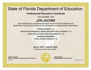 ENGLISH (GRADES 5 - 9)
ENGLISH FOR SPEAKERS OF OTHER LANGUAGES (ESOL) (GRADES K - 12)
EXCEPTIONAL STUDENT EDUCATION (GRADES K - 12)
READING ENDORSEMENT
SOCIAL SCIENCE (GRADES 6 - 12)
Professional Educator's Certificate
This Certifies That
JON JACOBS
State of Florida Department of Education
Has satisfactorily completed all requirements of Florida Statutes and
State Board of Education Rules for the coverages or endorsements listed below:
July 01, 2015 - June 30, 2020
Department of Education Number 1002924
BRIAN DASSLER
DEPUTY CHANCELLOR FOR EDUCATOR QUALITY
PAM STEWART
COMMISSIONER OF EDUCATION
Issued May 04, 2015102207505
 