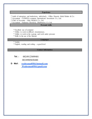 Experience
* Audit of enterprises and institutions, individuals - Office Hussein Abdel Rahim & Co.
* Accountant - COMESA company International Investment Co., Ltd.
* Chief of Accounts - Atlas Medical Co., Ltd.
* Accountant - Sudanese Electricity Distribution Co. Ltd.
Personal skills
* Excellent use of computer
* Ability to work in difficult circumstances.
* Ability to work in the a group, and work under pressure
* Skills in the use of the Internet
* Arabic.
* English, reading and writing - a good level
Tel. : 69940100249123
90565848000249
E- Mail : wadosman050@hotmail.com
Wadosman050@gmail.com
Languages
Contact Information
 