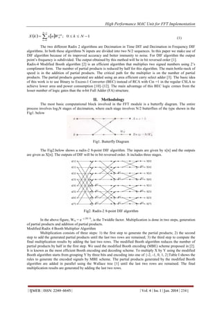 High Performance MAC Unit for FFT Implementation
N 1

X k    xn N ; 0  k  N  1
W nk

(1)

n 0

The two different Radix 2 algorithms are Decimation in Time DIT and Decimation in Frequency DIF
algorithms. In both these algorithms N inputs are divided into two N/2 sequences. In this paper we make use of
DIF algorithm because of its improved accuracy and better immunity to noise. For DIF algorithm the output
point’s frequency is subdivided. The output obtained by this method will be in bit reversed order [1].
Radix-4 Modified Booth algorithm [2] is an efficient algorithm that multiplies two signed numbers using 2’s
compliment form. The number of partial products is reduced by half for this algorithm. The main bottle-neck of
speed is in the addition of partial products. The critical path for the multiplier is on the number of partial
products. The partial products generated are added using an area efficient carry select adder [3]. The basic idea
of this work is to use Binary to Excess-1 Converter (BEC) instead of RCA with Cin =1 in the regular CSLA to
achieve lower area and power consumption [10]–[12]. The main advantage of this BEC logic comes from the
lesser number of logic gates than the n-bit Full Adder (FA) structure.

II. Methodology
The most basic computational block involved in the FFT module is a butterfly diagram. The entire
process involves log2N stages of decimation, where each stage involves N/2 butterflies of the type shown in the
Fig1. below

Fig1. Butterfly Diagram
The Fig2.below shows a radix-2 8-point DIF algorithm. The inputs are given by x[n] and the outputs
are given as X[n]. The outputs of DIF will be in bit reversed order. It includes three stages.

Fig2. Radix-2 8-point DIF algorithm
In the above figure, WN = e –j 2Π/ N, is the Twiddle factor. Multiplication is done in two steps, generation
of partial products and addition of partial products.
Modified Radix 4 Booth Multiplier Algorithm
Multiplication consists of three steps: 1) the first step to generate the partial products; 2) the second
step to add the generated partial products until the last two rows are remained; 3) the third step to compute the
final multiplication results by adding the last two rows. The modified Booth algorithm reduces the number of
partial products by half in the first step. We used the modified Booth encoding (MBE) scheme proposed in [2].
It is known as the most efficient Booth encoding and decoding scheme. To multiply X by Y using the modified
Booth algorithm starts from grouping Y by three bits and encoding into one of {-2, -1, 0, 1, 2}Table I shows the
rules to generate the encoded signals by MBE scheme. The partial products generated by the modified Booth
algorithm are added in parallel using the Wallace tree [1] until the last two rows are remained. The final
multiplication results are generated by adding the last two rows.

| IJMER | ISSN: 2249–6645 |

| Vol. 4 | Iss. 1 | Jan. 2014 | 234 |

 