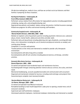 NANCY MARTINEZ, MS, MSW, LSW, CSAYC PAGE 3
life decision making/care, medical crises, and how we can best assist our Veterans and their
families in preparing for these situations.
Northpoint Pediatrics – Indianapolis, IN
Front Office Assistant 2008-2010
Performed various medical front office duties for large pediatric practice including appointment
scheduling, routing calls, and sorting/distributing mail.
Registered new patients and newborn babies coming into practice. Verified insurance coverage.
Piloted new programs for office and trained incoming staff members.
Community hospital north – Indianapolis, IN
Mental Health Clinician, 1998-2001; 2006 – 2008
Worked on inpatient units of psychiatric pavilion including psychiatric intensive care, substance
abuse, chronic mental health, adolescent and child, and older adult.
Performed daily unit-based tasks including obtaining vital signs of patients, assisting with meal
times, crisis intervention including the use of chemical and physical restraints as needed, and
running group therapy.
Completed 1:1 sessions with patients
Tracked patients on the milieu and intervened as needed to provide safe, therapeutic
environment
Assisted patients with daily living skills as needed
Assisted patients with off-unit activities including physical exercise, art therapy, and other
activities
Domestic Bliss Home Services – Indianapolis, IN
Owner/Operator, 2001 – 2004
Co-owned and operated local residential repair and maintenance business
Facilitated growth through contacting potential clients to discuss services, fee scales, and client
needs
Maintained bookkeeping, accounts payable/receivable and communicated with accountant
Organized and maintained schedule for business including small and large scale projects from
housecleaning to complete room tearouts/remodels
Recetas Mexican Restaurant – Indianapolis, IN
Co-Owner, Manager, 2000 – 2001
Co-owned and operated local Mexican restaurant
Remodeled building to meet health department codes prior to opening; created menu and all
restaurant standards
Supervised wait staff and kitchen employees
Interviewed potential employees; maintained employee relationships and intervened as needed
 